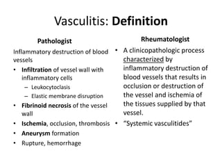 Vasculitis: Definition
Pathologist
Inflammatory destruction of blood
vessels
• Infiltration of vessel wall with
inflammatory cells
– Leukocytoclasis
– Elastic membrane disruption
• Fibrinoid necrosis of the vessel
wall
• Ischemia, occlusion, thrombosis
• Aneurysm formation
• Rupture, hemorrhage
Rheumatologist
• A clinicopathologic process
characterized by
inflammatory destruction of
blood vessels that results in
occlusion or destruction of
the vessel and ischemia of
the tissues supplied by that
vessel.
• “Systemic vasculitides”
 