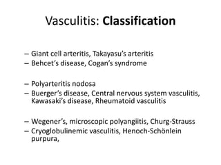 Vasculitis: Classification
• Large-vessel vasculitis
– Giant cell arteritis, Takayasu’s arteritis
– Behcet’s disease, Cogan’s syndrome
• Medium-vessel vasculitis
– Polyarteritis nodosa
– Buerger’s disease, Central nervous system vasculitis,
Kawasaki’s disease, Rheumatoid vasculitis
• Small-vessel vasculitis
– Wegener’s, microscopic polyangiitis, Churg-Strauss
– Cryoglobulinemic vasculitis, Henoch-Schönlein
purpura,
 