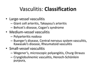 Vasculitis: Classification
• Large-vessel vasculitis
– Giant cell arteritis, Takayasu’s arteritis
– Behcet’s disease, Cogan’s syndrome
• Medium-vessel vasculitis
– Polyarteritis nodosa
– Buerger’s disease, Central nervous system vasculitis,
Kawasaki’s disease, Rheumatoid vasculitis
• Small-vessel vasculitis
– Wegener’s, microscopic polyangiitis, Churg-Strauss
– Cryoglobulinemic vasculitis, Henoch-Schönlein
purpura,
 