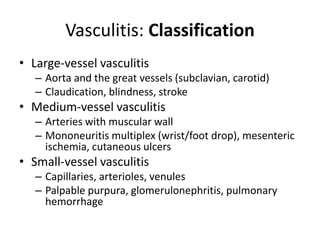 Vasculitis: Classification
• Large-vessel vasculitis
– Aorta and the great vessels (subclavian, carotid)
– Claudication, blindness, stroke
• Medium-vessel vasculitis
– Arteries with muscular wall
– Mononeuritis multiplex (wrist/foot drop), mesenteric
ischemia, cutaneous ulcers
• Small-vessel vasculitis
– Capillaries, arterioles, venules
– Palpable purpura, glomerulonephritis, pulmonary
hemorrhage
 