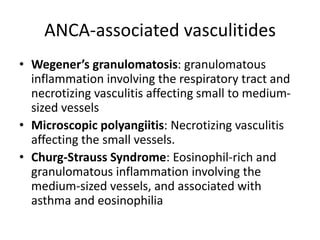 ANCA-associated vasculitides
• Wegener’s granulomatosis: granulomatous
inflammation involving the respiratory tract and
necrotizing vasculitis affecting small to medium-
sized vessels
• Microscopic polyangiitis: Necrotizing vasculitis
affecting the small vessels.
• Churg-Strauss Syndrome: Eosinophil-rich and
granulomatous inflammation involving the
medium-sized vessels, and associated with
asthma and eosinophilia
 