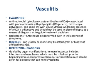 Vasculitis
• EVALUATION
• Antineutrophil cytoplasmic autoantibodies (ANCA)—associated
with granulomatosis with polyangiitis (Wegener’s), microscopic
polyangiitis, and some pts with Churg-Strauss syndrome; presence
of ANCA is adjunctive and should not be used in place of biopsy as a
means of diagnosis or to guide treatment decisions.
• Radiographs—CXR should be performed even in the absence of
symptoms.
• Diagnosis—can usually be made only by arteriogram or biopsy of
affected organ(s).
• DIFFERENTIAL DIAGNOSIS
• Guided by organ manifestations. In many instances includes
infections and neoplasms, which must be ruled out prior to
beginning immunosuppressive therapy. Consideration must also be
given for diseases that can mimic vasculitis
 