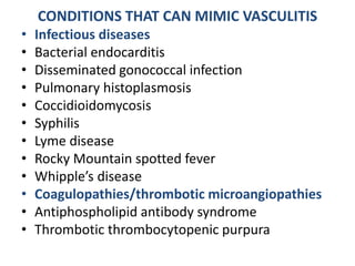 CONDITIONS THAT CAN MIMIC VASCULITIS
• Infectious diseases
• Bacterial endocarditis
• Disseminated gonococcal infection
• Pulmonary histoplasmosis
• Coccidioidomycosis
• Syphilis
• Lyme disease
• Rocky Mountain spotted fever
• Whipple’s disease
• Coagulopathies/thrombotic microangiopathies
• Antiphospholipid antibody syndrome
• Thrombotic thrombocytopenic purpura
 