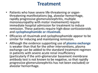 Treatment
• Patients who have severe life-threatening or organ-
threatening manifestations (eg, alveolar hemorrhage,
rapidly progressive glomerulonephritis, multiple
mononeuropathy with motor involvement) require
immediate hospital admission for treatment to induce
remission. These patients require high-dose corticosteroids
and cyclophosphamide or rituximab.
• Efficacies of rituximab and cyclophosphamide appear to be
similar for inducing and maintaining remission.
• Although the evidence supporting use of plasma exchange
is weaker than that for the other interventions, plasma
exchange can be added to the standard treatment regimen
in patients with severe acute renal insufficiency
(particularly if the anti–glomerular basement membrane
antibody test is not known to be negative, so that rapidly
progressive glomerulonephritis has not been excluded) or
alveolar hemorrhage.
 