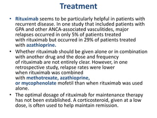 Treatment
• Rituximab seems to be particularly helpful in patients with
recurrent disease. In one study that included patients with
GPA and other ANCA-associated vasculitides, major
relapses occurred in only 5% of patients treated
with rituximab but occurred in 29% of patients treated
with azathioprine.
• Whether rituximab should be given alone or in combination
with another drug and the dose and frequency
of rituximab are not entirely clear. However, in one
retrospective study, relapse rates were lower
when rituximab was combined
with methotrexate, azathioprine,
or mycophenolate mofetil than when rituximab was used
alone.
• The optimal dosage of rituximab for maintenance therapy
has not been established. A corticosteroid, given at a low
dose, is often used to help maintain remission.
 
