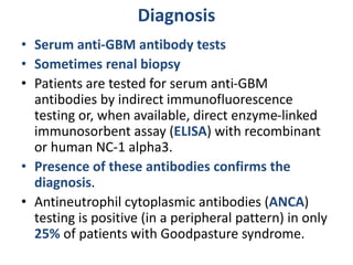 Diagnosis
• Serum anti-GBM antibody tests
• Sometimes renal biopsy
• Patients are tested for serum anti-GBM
antibodies by indirect immunofluorescence
testing or, when available, direct enzyme-linked
immunosorbent assay (ELISA) with recombinant
or human NC-1 alpha3.
• Presence of these antibodies confirms the
diagnosis.
• Antineutrophil cytoplasmic antibodies (ANCA)
testing is positive (in a peripheral pattern) in only
25% of patients with Goodpasture syndrome.
 