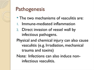 Pathogenesis
 The two mechanisms of vasculitis are:
1. Immune-mediated inflammation
2. Direct invasion of vessel wall by
infectious pathogens.
Physical and chemical injury can also cause
vasculitis (e.g. Irradiation, mechanical
trauma and toxins)
Note: Infections can also induce non-
infectious vasculitis.
 