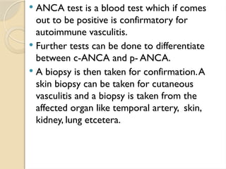  ANCA test is a blood test which if comes
out to be positive is confirmatory for
autoimmune vasculitis.
 Further tests can be done to differentiate
between c-ANCA and p- ANCA.
 A biopsy is then taken for confirmation.A
skin biopsy can be taken for cutaneous
vasculitis and a biopsy is taken from the
affected organ like temporal artery, skin,
kidney, lung etcetera.
 