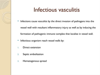 Infectious vasculitis
 Infections cause vasculitis by the direct invasion of pathogens into the
vessel wall with resultant inflammatory injury as well as by inducing the
formation of pathogenic immune complex that localize in vessel wall.
 Infectious organism reach vessel walls by:
1. Direct extension
2. Septic embolization
3. Hematogenous spread
 