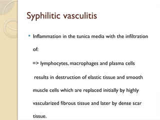 Syphilitic vasculitis
 Inflammation in the tunica media with the infiltration
of:
=> lymphocytes, macrophages and plasma cells
results in destruction of elastic tissue and smooth
muscle cells which are replaced initially by highly
vascularized fibrous tissue and later by dense scar
tissue.
 