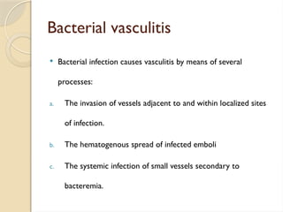 Bacterial vasculitis
 Bacterial infection causes vasculitis by means of several
processes:
a. The invasion of vessels adjacent to and within localized sites
of infection.
b. The hematogenous spread of infected emboli
c. The systemic infection of small vessels secondary to
bacteremia.
 