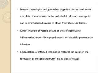  Neisseria meningitis and gonorrhea organism causes small vessel
vasculitis. It can be seen in the endothelial cells and neutrophils
and in Gram-stained smears of blood from the acute lesions.
 Direct invasion of vessels occurs at sites of necrotizing
inflammation, especially in pseudomonas or klebsiella pneumoniae
infection.
 Embolization of infected thrombotic material can result in the
formation of ‘mycotic aneurysm’ in any type of vessel.
 