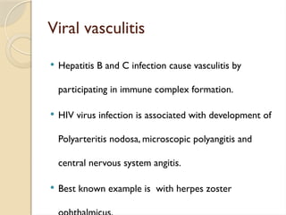 Viral vasculitis
 Hepatitis B and C infection cause vasculitis by
participating in immune complex formation.
 HIV virus infection is associated with development of
Polyarteritis nodosa, microscopic polyangitis and
central nervous system angitis.
 Best known example is with herpes zoster
 