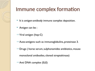 Immune complex formation
 It is antigen-antibody immune complex deposition.
 Antigen can be :
Þ Viral antigen (hep-C)
Þ Auto-antigens such as immunoglobulins, proteinase 3.
Þ Drugs ( horse serum, sulphonamides antibiotics, mouse
monoclonal antibodies, cloned streptokinase)
Þ Anti DNA complex (SLE)
 