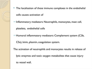  The localisation of these immune complexes in the endothelial
cells causes activation of
Þ Inflammatory mediators: Neutrophils, monocytes, mast cell,
platelets, endothelial cells
Þ Humoral inflammatory mediators: Complement system (C3b,
C5a), kinin, plasmin, coagulation system.
The activation of neutrophils and monocytes results in release of
lytic enzymes and toxic oxygen metabolites that cause injury
to vessel wall.
 