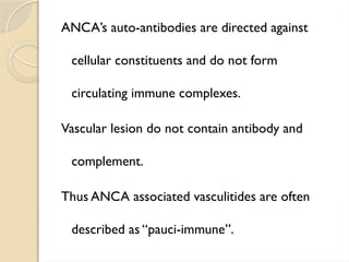 ANCA’s auto-antibodies are directed against
cellular constituents and do not form
circulating immune complexes.
Vascular lesion do not contain antibody and
complement.
Thus ANCA associated vasculitides are often
described as “pauci-immune”.
 