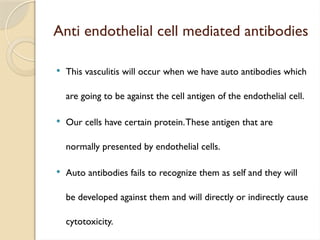 Anti endothelial cell mediated antibodies
 This vasculitis will occur when we have auto antibodies which
are going to be against the cell antigen of the endothelial cell.
 Our cells have certain protein.These antigen that are
normally presented by endothelial cells.
 Auto antibodies fails to recognize them as self and they will
be developed against them and will directly or indirectly cause
cytotoxicity.
 