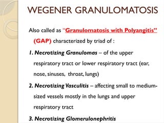 WEGENER GRANULOMATOSIS
Also called as “Granulomatosis with Polyangitis”
(GAP) characterized by triad of :
1. Necrotizing Granulomas – of the upper
respiratory tract or lower respiratory tract (ear,
nose, sinuses, throat, lungs)
2. Necrotizing Vasculitis – affecting small to medium-
sized vessels mostly in the lungs and upper
respiratory tract
3. Necrotizing Glomerulonephritis
 