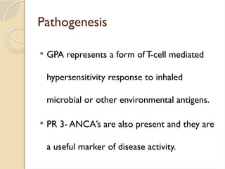 Pathogenesis
 GPA represents a form of T-cell mediated
hypersensitivity response to inhaled
microbial or other environmental antigens.
 PR 3- ANCA’s are also present and they are
a useful marker of disease activity.
 