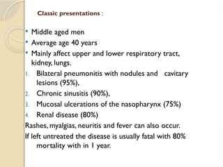 Classic presentations :
 Middle aged men
 Average age 40 years
 Mainly affect upper and lower respiratory tract,
kidney, lungs.
1. Bilateral pneumonitis with nodules and cavitary
lesions (95%),
2. Chronic sinusitis (90%),
3. Mucosal ulcerations of the nasopharynx (75%)
4. Renal disease (80%)
Rashes, myalgias, neuritis and fever can also occur.
If left untreated the disease is usually fatal with 80%
mortality with in 1 year.
 
