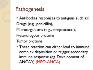 Pathogenesis
 Antibodies responses to antigens such as:
Drugs (e.g., penicillin),
Microorganisms (e.g., streptococci),
Heterologous proteins
Tumor proteins
 These reaction can either lead to immune
complex deposition or trigger secondary
immune response (eg. Development of
ANCA’s) (MPO-ANCA)
 