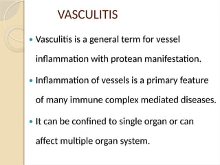 VASCULITIS
 Vasculitis is a general term for vessel
inflammation with protean manifestation.
 Inflammation of vessels is a primary feature
of many immune complex mediated diseases.
 It can be confined to single organ or can
affect multiple organ system.
 