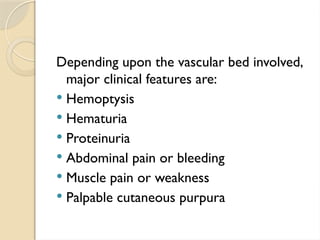 Depending upon the vascular bed involved,
major clinical features are:
 Hemoptysis
 Hematuria
 Proteinuria
 Abdominal pain or bleeding
 Muscle pain or weakness
 Palpable cutaneous purpura
 
