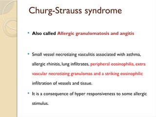 Churg-Strauss syndrome
 Also called Allergic granulomatosis and angitis
 Small vessel necrotizing vasculitis associated with asthma,
allergic rhinitis, lung infiltrates, peripheral eosinophilia, extra
vascular necrotizing granulomas and a striking eosinophilic
infiltration of vessels and tissue.
 It is a consequence of hyper responsiveness to some allergic
stimulus.
 