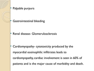  Palpable purpura
 Gastrointestinal bleeding
 Renal disease- Glomerulosclerosis
 Cardiomyopathy- cytotoxicity produced by the
myocardial eosinophilic infiltrates leads to
cardiomyopathy, cardiac involvement is seen in 60% of
patients and is the major cause of morbidity and death.
 