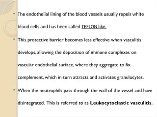  The endothelial lining of the blood vessels usually repels white
blood cells and has been called TEFLON like.
 This protective barrier becomes less effective when vasculitis
develops, allowing the deposition of immune complexes on
vascular endothelial surface, where they aggregate to fix
complement, which in turn attracts and activates granulocytes.
 When the neutrophils pass through the wall of the vessel and have
disintegrated. This is referred to as Leukocytoclastic vasculitis.
 