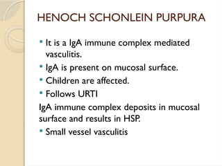 HENOCH SCHONLEIN PURPURA
 It is a IgA immune complex mediated
vasculitis.
 IgA is present on mucosal surface.
 Children are affected.
 Follows URTI
IgA immune complex deposits in mucosal
surface and results in HSP.
 Small vessel vasculitis
 