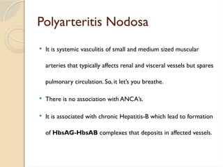 Polyarteritis Nodosa
 It is systemic vasculitis of small and medium sized muscular
arteries that typically affects renal and visceral vessels but spares
pulmonary circulation. So, it let’s you breathe.
 There is no association with ANCA’s.
 It is associated with chronic Hepatitis-B which lead to formation
of HbsAG-HbsAB complexes that deposits in affected vessels.
 