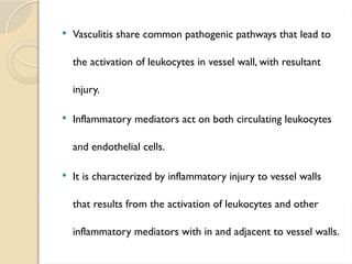  Vasculitis share common pathogenic pathways that lead to
the activation of leukocytes in vessel wall, with resultant
injury.
 Inflammatory mediators act on both circulating leukocytes
and endothelial cells.
 It is characterized by inflammatory injury to vessel walls
that results from the activation of leukocytes and other
inflammatory mediators with in and adjacent to vessel walls.
 
