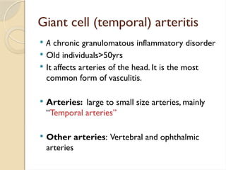 Giant cell (temporal) arteritis
 A chronic granulomatous inflammatory disorder
 Old individuals>50yrs
 It affects arteries of the head. It is the most
common form of vasculitis.
 Arteries: large to small size arteries, mainly
“Temporal arteries”
 Other arteries: Vertebral and ophthalmic
arteries
 
