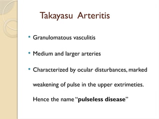 Takayasu Arteritis
 Granulomatous vasculitis
 Medium and larger arteries
 Characterized by ocular disturbances, marked
weakening of pulse in the upper extrimeties.
Hence the name “pulseless disease”
 
