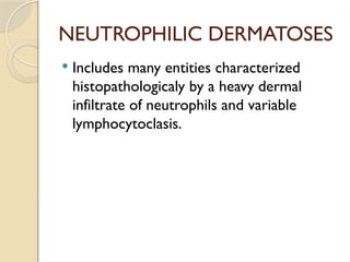 NEUTROPHILIC DERMATOSES
 Includes many entities characterized
histopathologicaly by a heavy dermal
infiltrate of neutrophils and variable
lymphocytoclasis.
 