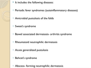  It includes the following diseases:
- Periodic fever syndromes (autoinflammatory diseases)
- Amicrobial pustulosis of the folds
- Sweet’s syndrome
- Bowel associated dermatosis- arthritis syndrome
- Rheumatoid neutrophilic dermatosis
- Acute generalized pustulosis
- Behcet’s syndrome
- Abscess- forming neutrophilic dermatosis
 