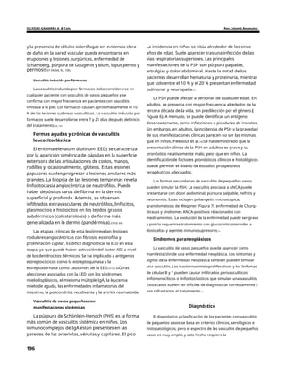 IGLESIAS GAMARRA A. & Cols. Rev.Colomb.Reumatol.
y la presencia de células siderófagas sin evidencia clara
de daño en la pared vascular puede encontrarse en
erupciones y lesiones purpúricas, enfermedad de
Schamberg, púrpura de Gougerot y Blum, lupus pernio y
La incidencia en niños se sitúa alrededor de los cinco
años de edad. Suele aparecer tras una infección de las
vías respiratorias superiores. Las principales
manifestaciones de la PSH son púrpura palpable,
artralgias y dolor abdominal. Hasta la mitad de los
pacientes desarrollan hematuria y proteinuria, mientras
que solo entre el 10 % y el 20 % presentan enfermedad
pulmonar y neuropatía.1.
perniosis57-59, 64, 92, 100.
Vasculitis inducida por fármacos
La vasculitis inducida por fármacos debe considerarse en
cualquier paciente con vasculitis de vasos pequeños y se
confirma con mayor frecuencia en pacientes con vasculitis
limitada a la piel. Los fármacos causan aproximadamente el 10
% de las lesiones cutáneas vasculíticas. La vasculitis inducida por
fármacos suele desarrollarse entre 7 y 21 días después del inicio
del tratamiento.26, 101.
La PSH puede afectar a personas de cualquier edad. En
adultos, se presenta con mayor frecuencia alrededor de la
tercera década de la vida, sin predilección por el género.(
Figura 6). A menudo, se puede identificar un antígeno
desencadenante, como infecciones o picaduras de insectos.
Sin embargo, en adultos, la incidencia de PSH y la gravedad
de sus manifestaciones clínicas parecen no ser las mismas
que en niños. Pillebout et al.102Se ha demostrado que la
presentación clínica de la PSH en adultos es grave y su
pronóstico relativamente malo, peor que en niños. La
identificación de factores pronósticos clínicos e histológicos
puede permitir el diseño de estudios prospectivos
terapéuticos adecuados.
Formas agudas y crónicas de vasculitis
leucocitoclástica
El eritema elevatum diutinum (EED) se caracteriza
por la aparición simétrica de pápulas en la superficie
extensora de las articulaciones de codos, manos,
rodillas y, ocasionalmente, glúteos. Estas lesiones
papulares suelen progresar a lesiones anulares más
grandes. La biopsia de las lesiones tempranas revela
linfocitoclasia angiocéntrica de neutrófilos. Puede
haber depósitos raros de fibrina en la dermis
superficial y profunda. Además, se observan
infiltrados extravasculares de neutrófilos, linfocitos,
plasmocitos e histiocitos en los tejidos grasos
subdérmicos (colesterolosis) o de forma más
generalizada en la dermis (pandérmica).57-59, 64.
Las formas secundarias de vasculitis de pequeños vasos
pueden simular la PSH. La vasculitis asociada a ANCA puede
presentarse con dolor abdominal, púrpura palpable, nefritis y
neumonitis. Estas incluyen poliangeítis microscópica,
granulomatosis de Wegener (Figura 7), enfermedad de Churg-
Strauss y síndromes ANCA-positivos relacionados con
medicamentos. La evolución de la enfermedad puede ser grave
y podría requerirse tratamiento con glucocorticosteroides a
dosis altas y agentes inmunosupresores.1.
Las etapas crónicas de esta lesión revelan lesiones
nodulares angiocéntricas con fibrosis, eosinofilia y
proliferación capilar. Es difícil diagnosticar la EED en esta
etapa, ya que puede haber activación del factor XIII a nivel
de los dendrocitos dérmicos. Se ha implicado a antígenos
estreptocócicos como la estreptoquinasa y la
estreptodornasa como causantes de la EED.57-59, 64Otras
afecciones asociadas con la EED son los síndromes
mielodisplásicos, el mieloma múltiple IgA, la leucemia
mieloide aguda, las enfermedades inflamatorias del
intestino, la policondritis recidivante y la artritis reumatoide.
Síndromes paraneoplásicos
La vasculitis de vasos pequeños puede aparecer como
manifestación de una enfermedad neoplásica. Los síntomas y
signos de la enfermedad neoplásica también pueden simular
una vasculitis. Los trastornos mieloproliferativos y los linfomas
de células B y T pueden causar infiltrados perivasculíticos
linfomonocíticos o linfocitoclásticos que simulan una vasculitis.
Estos casos suelen ser difíciles de diagnosticar correctamente y
son refractarios al tratamiento.1.
Vasculitis de vasos pequeños con
manifestaciones sistémicas Diagnóstico
La púrpura de Schönlein-Henoch (PHS) es la forma
más común de vasculitis sistémica en niños. Los
inmunocomplejos de IgA están presentes en las
paredes de las arteriolas, vénulas y capilares. El pico
El diagnóstico y clasificación de los pacientes con vasculitis
de pequeños vasos se basa en criterios clínicos, serológicos e
histopatológicos; pero el espectro de las vasculitis de pequeños
vasos es muy amplio y este hecho requiere la
196
 