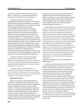 IGLESIAS GAMARRA A. & Cols. Rev.Colomb.Reumatol.
Los diferentes epítopos en PR3 y MPO reconocidos por
ANCA y su relación con la actividad de la enfermedad
pueden ser una de las pistas para esta pregunta.103-107.
La exploración física y las pruebas de laboratorio son
obligatorias. Además, la identificación de posibles
agentes causales es una parte relevante de la evaluación
del paciente. Se deben considerar tres categorías de
factores etiológicos: fármacos, agentes infecciosos o
enfermedades asociadas con niveles elevados de
inmunocomplejos circulantes.65, 97, 99.
La evaluación vascular en pacientes con
granulomatosis de Wegener, poliangeítis microscópica y
síndrome de Churg-Strauss reveló solo una escasez de
depósitos de inmunoglobulinas. Este grupo de vasculitis
de vasos pequeños pauciinmune se asoció
estrechamente con ANCA mediante serología. Sin
embargo, algunos pacientes presentan resultados
negativos para ANCA. Vasculitis asociada a ANCA.103-107
Además, no todos los pacientes con vasculitis ANCA
positiva presentan enfermedad pauciinmune. Como lo
comentaron Hogan et al.109-110y por Hoffman y Langford
111para algún propósito podría ser más apropiado usar la
categoría amplia de vasculitis asociada a ANCA e intentar
dar un diagnóstico sindrómico más específico (es decir,
granulomatosis de Wegener, poliangeítis microscópica o
síndrome de Churg-Strauss) para clasificar el manejo del
paciente, los ANCA PR3 y los ANCAS MPO son
marcadores sensibles y específicos para las vasculitis de
vasos pequeños paucimunes idiopáticas y cada uno está
asociado con una histopatología y clínica particular.112.
Ejemplos de fármacos implicados que inducen vasculitis son
la aspirina, la penicilina, las tiazidas y las sulfonamidas. Ejemplos
de agentes infecciosos más frecuentemente asociados con la
venulitis necrosante son la hepatitis B, los estreptococos y
Mycobacterium tuberculosis. Las enfermedades asociadas con
la formación de inmunocomplejos incluyen neoplasias malignas,
enfermedades del tejido conectivo, enfermedad inflamatoria
intestinal y hepatitis crónica activa.65, 97También se debe evaluar
al paciente para detectar crioglobulinemia y macroglobulinemia,
enfermedad vascular del colágeno, síndrome de Sjögren,
linfoma, mieloma múltiple, leucemias y tumores sólidos. Sin
embargo, es importante tener en cuenta que la prueba absoluta
de la etiología de un agente determinado suele ser difícil.
Muchas de las afecciones mencionadas anteriormente se han
implicado como causas de venulitis necrosante por asociación
temporal, pero solo unas pocas han sido respaldadas por
evidencia directa (es decir, la demostración de antígenos en
circunstancias...)
¿Es diferente la patogénesis del síndrome de Stevens-
Johnson (SCS) en pacientes con ANCA persistentemente
negativos? Los datos del estudio de Sinico et al.113sugieren que
la vasculitis de vasos pequeños generalmente está ausente en
estos pacientes ANCA negativos y que la infiltración tisular por
eosinófilos es más prominente.
Cultivo de complejos inmunes y en la piel (vasos
sanguíneos).65, 97, 99.
Los anticuerpos anticitoplasma de neutrófilos (ANCA) son
un grupo heterogéneo de autoanticuerpos con un amplio
espectro de enfermedades clínicamente asociadas. La
prueba de ANCA se ha consolidado como una herramienta
útil para el diagnóstico de vasculitis de vasos pequeños,
especialmente de las vasculitis asociadas a ANCA (VAA),
como la granulomatosis de Wegener, la poliangeítis
microscópica y el síndrome de Churg-Strauss, en las que se
encuentran comúnmente ANCA circulantes. En los últimos
20 años, estos anticuerpos han sido objeto de estudios
intensivos y ha surgido una creciente evidencia que apoya el
papel específico de los ANCA en la patogénesis de las VAA.
Nuestro concepto actual de si los ANCA contribuyen directa
o indirectamente al daño vascular (teoría de la secuencia de
citocinas ANCA) se desarrolló principalmente a partir de
estudios in vitro y está respaldado por datos de
investigaciones clínicas y modelos animales. Recientemente
se ha demostrado una relación causal directa entre los ANCA
y el desarrollo de glomerulonefritis y vasculitis. Ahora
sabemos que...
Las pruebas serológicas y radiológicas carecen de la
sensibilidad y especificidad para ser empleadas de forma aislada
para la evaluación de la enfermedad.103Por esta razón el estándar
actual para la evaluación de enfermedades son herramientas clínicas
que integran una gran cantidad de información.103.
Hallazgos de laboratorio
Siempre se requieren pruebas de laboratorio en
pacientes con vasculitis de vasos pequeños (vasculitis
necrosante cutánea), tanto para confirmar el diagnóstico
como para determinar la extensión de la vasculitis
sistémica o la existencia de enfermedades subyacentes
asociadas. Las evaluaciones de laboratorio necesarias
incluyen estudios histopatológicos y, ocasionalmente,
estudios microscópicos de inmunofluorescencia e
inmunofenotípicos, análisis de sangre y análisis de orina.
El siguiente paso debe ser la evaluación de la afectación
sistémica del paciente. Historia clínica completa.
198
 