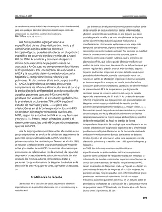 VOL. 14 Núm. 3 - 2007 VASCULITIS DE VASOS PEQUEÑOS
La transferencia pasiva de ANCA es suficiente para inducir la enfermedad,
pero aún queda por descubrir cómo los autoanticuerpos contra los
antígenos de los neutrófilos podrían desencadenarla.
Las diferencias en el patomecanismo pueden explicar parte
de la variación en las características de las enfermedades.
¿Existen características específicas en ese órgano que sean
cruciales para la recaída, o se trata simplemente de órganos
donde la enfermedad subclínica puede evolucionar a
manifestaciones clínicamente evidentes en una etapa más
temprana, con síntomas, signos o evidencia serológica
reconocibles de enfermedades activas? Por ejemplo, es más fácil
detectar una recurrencia de vasculitis cutánea, que se
manifiesta como una erupción cutánea, que la presencia de
glomerulonefritis, que solo se puede detectar mediante un
análisis de orina minucioso, la evaluación de la función renal y el
control regular de la presión arterial. Por otro lado, algunos
órganos podrían ser propensos a brotes debido a una mayor
probabilidad de infección, como la colonización nasal con...
Saurio105El patrón de afectación orgánica en diversas vasculitis
es bastante específico, aunque, en teoría, todos los lechos
vasculares podrían verse afectados. La recaída de la enfermedad
se presentó en el 42 % de los pacientes que lograron la
remisión, lo cual se encuentra dentro del rango de recaída
reportado previamente, del 11 % al 57 %. Un estudio europeo
informó previamente que los pacientes con granulomatosis de
Wegener tenían mayor probabilidad de recaída que los
pacientes con poliangeítis microscópica.105. Hogan y otros.109, 110
Demuestran que el riesgo de recaída aumentaba en presencia
de anticuerpos anti-PR3 y afectación pulmonar o de las vías
respiratorias superiores, mientras que el diagnóstico específico
de la enfermedad (WG vs. PAM) no predijo de forma
independiente la recaída. Se concluyó que esta diferencia en los
valores predictivos del diagnóstico específico de la enfermedad
posiblemente reflejaba diferencias en la frecuencia relativa de
ambas enfermedades entre Europa y el sureste de Estados
Unidos. Kyndt et al. informaron sobre una asociación entre la
afectación pulmonar y la recaída.119en 1999 y por Koldingsnes y
Nossent120
en 2003. Los informes anteriores no identificaron
específicamente las enfermedades del tracto respiratorio
superior como un factor de riesgo de recaída; sin embargo, la
colonización de las vías respiratorias superiores con Saureus se
asoció con una mayor tasa de recaída en pacientes con WG,
según los estudios de Stegeman et al.121y Popa et al.122Según las
conclusiones del estudio de Hogan et al.109, 110Las mujeres, las
pacientes de raza negra o aquellas con enfermedad renal grave
pueden ser resistentes al tratamiento inicial con mayor
frecuencia que otros pacientes con VAA. En un estudio sobre el
pronóstico y los factores de la evolución de la vasculitis primaria
de pequeños vasos (VPS) realizado por Pavone et al.123En Parma
(Italia) unos 75 pacientes, 36 con
Gered3-14, 16, 18, 19, 103-111.
Los ANCA pueden agregar valor a la
especificidad de los diagnósticos de criterio y al
combinarlos con los criterios clínicos e
histopatológicos, pueden establecer un diagnóstico
específico de acuerdo con los criterios de Chapel
Hill de 1994. Al analizar y observar el espectro
clínico de la vasculitis de pequeños vasos no
asociada a ANCA, casi no comprometen los riñones
ni los pulmones. Por el contrario, las asociadas a
ANCA y la vasculitis sistémica relacionada con la
hepatitis C, comprometen los riñones y los
pulmones. Al discriminar si los anticuerpos son P y
C - ANCA, la prevalencia de estos anticuerpos
compromete los riñones al inicio, durante el curso y
la evolución de la enfermedad, o en las recaídas de
aquellos pacientes con anti-PR3 y anti-MPO
positivos con vasculitis, al estudiarlos globalmente,
la prevalencia oscila entre 75% a 90% según el
estudio de Franssen y cols.114, 115; pero si la
afectación es en el árbol respiratorio, los anti-PR3
se detectan con mayor frecuencia que los anti-
MPO, según los estudios de Falk et al.116y Franssen
y otros.114, 115. Pero si están afectados la piel y el
sistema nervioso, los anti-MPO son más frecuentes
que los anti-PR3.
Una de las preguntas más interesantes al estudiar a este
grupo de pacientes es analizar la utilidad del seguimiento de
pacientes con vasculitis asociada a ANCA. Uno de los
primeros estudios fue realizado por Tervaert et al.117En 1989,
al estudiar la relación entre la granulomatosis de Wegener
activa y los niveles de anti-PR3, los autores observaron que
estos niveles se relacionaban con la actividad y la capacidad
de predecir las recaídas en la población estudiada. Un año
después, los mismos autores comenzaron a tratar a
pacientes con granulomatosis de Wegener basándose en la
elevación de anti-PR3 y, por lo tanto, a prevenir las recaídas.
118.
Predictores de recaída
Las recaídas en la vasculitis de vasos pequeños se observan
especialmente en la vasculitis relacionada con el complemento y la
vasculitis AAV.
199
 