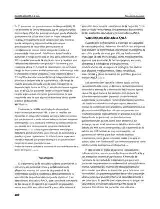 IGLESIAS GAMARRA A. & Cols. Rev.Colomb.Reumatol.
En 23 pacientes con granulomatosis de Wegener (GW), 23
con síndrome de Churg-Strauss (SCS) y 16 con poliangeítis
microscópica (PAM), los autores concluyen que la afectación
gastrointestinal (GI) se asoció con un mayor riesgo de
recaída, principalmente en el paciente con SCS, mientras
que la nefropatía y la positividad de anticuerpos
anticitoplasma de neutrófilos perinucleares se
correlacionaron con un menor riesgo de recaída. La
presencia de rinitis nasal...Estafilococo áureo Tendió a
aumentar el riesgo de recaída en CSS, pero a disminuirlo en
WG.123La edad avanzada, la afectación renal y hepática, una
velocidad de sedimentación globular > 100 mm/h y una
creatinina sérica > 1,5 mg/dl se relacionaron con un mayor
riesgo de muerte en el análisis univariado; sin embargo, solo
la afectación cerebral y hepática, y una creatinina sérica >
1,5 mg/dl se correlacionaron de forma independiente con un
pronóstico desfavorable de supervivencia.123El riesgo de
muerte asociado con cada uno de estos indicadores no
dependió de la forma de PSVV. El estudio de Pavone sugiere
que, en el SCS, los pacientes tienen un mayor riesgo de
recaída si presentan afectación gastrointestinal, lo que
respalda la idea de que alguna característica clínica puede
predecir el desarrollo.
Vasculitis relacionada con el virus de la hepatitis C. En
este artículo revisaremos únicamente el tratamiento
de las vasculitis asociadas y no asociadas a ANCA.
Vasculitis no asociada a ANCA
Cuando nos enfrentamos a este tipo de vasculitis
de vasos pequeños, debemos identificar los antígenos
que inducen la enfermedad. Al eliminar el antígeno, la
vasculitis puede curarse; por ello, es fundamental
investigar la lista mencionada, como medicamentos,
agentes que estimulan la hematopoyesis, vacunas,
alimentos e inhibidores de leucotrienos,
modificadores de la respuesta biológica. Sin olvidar
que algunos medicamentos, como herbicidas,
insecticidas y otros derivados del petróleo, pueden
inducir ANCA.52, 56, 97.
Los pacientes con vasculitis cutánea aguda con una
causa identificable, como un fármaco, reciben tratamiento
sintomático además de la eliminación del presunto agente
causal. De igual manera, los pacientes con púrpura de
Schönlein-Henoch suelen presentar una enfermedad
autolimitada y a menudo no reciben tratamiento específico.
Las medidas sintomáticas incluyen reposo, elevación,
medias de compresión con gradiente y antihistamínicos. Los
glucocorticoides (GS) se han utilizado en pacientes con
insuficiencia renal, especialmente en ancianos. Los GS se
han utilizado en pacientes con manifestaciones
gastrointestinales graves, como dolor abdominal; sin
embargo, su uso en el tratamiento del dolor abdominal
debido a la PSH aún es controvertido.126El tratamiento de la
nefritis por HSP también es muy controvertido. Los
pacientes con nefritis grave han recibido diversos
tratamientos, como glucocorticoides orales o terapia en
pulsos, solos o en combinación con inmunosupresores como
ciclofosfamida, azatioprina o ciclosporina.126.
venir123-125.
Finalmente, la recaída es un indicador de resultado
importante en pacientes con VAA. Si bien las recaídas son
frecuentes en estas enfermedades, aún no se sabe con certeza
por qué ocurren ni si están influenciadas por factores exógenos
o endógenos.111Una clave para minimizar las consecuencias de
una recaída es el reconocimiento temprano mediante el
seguimiento.111, 124, 125Esto es particularmente esencial para
detectar la glomerulonefritis, que a menudo es asintomática y
puede progresar rápidamente. En el futuro, sería importante
identificar factores que puedan distinguir a los pacientes con
riesgo de recaída o marcadores que...
Predice de manera confiable la ocurrencia de una recaída antes de la
lesión del órgano111, 124, 125. El reto reside en tratar al paciente con vasculitis
cutánea crónica, sin una causa fácilmente identificable y
sin afectación sistémica significativa. A menudo se
cuestiona la necesidad de tratamiento, ya que estos
pacientes no presentan una enfermedad potencialmente
mortal. Sin embargo, muchos de ellos padecen una
enfermedad que altera su capacidad para funcionar con
normalidad. Los pacientes pueden desarrollar pequeñas
ulceraciones que pueden infectarse secundariamente o
ser dolorosas. Es posible que los pacientes no salgan de
casa debido al malestar psíquico que les causa la
púrpura. Por último, los pacientes con urticaria...
Tratamiento
El tratamiento de la vasculitis cutánea depende de la
presencia de evidencia clínica y de laboratorio de
afectación interna, así como de la gravedad de la
enfermedad cutánea y sistémica. El tratamiento de la
vasculitis de pequeños vasos se puede dividir en tres:
vasculitis no asociada a ANCA, que constituye la mayoría
de los casos en el espectro de vasculitis de pequeños
vasos; vasculitis asociada a ANCA y vasculitis sistémica.
200
 