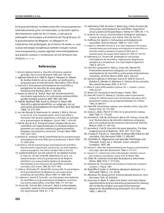 IGLESIAS GAMARRA A. & Cols. Rev.Colomb.Reumatol.
En la granulomatosis, se deben prescribir inmunosupresores
sistemáticamente junto con esteroides. La duración óptima
del tratamiento suele ser de 12 meses, o más para la
poliangeítis microscópica y el síndrome de Churg-Strauss. En
la granulomatosis de Wegener, es obligatorio un
tratamiento más prolongado, de al menos 18 meses.128-134Las
nuevas estrategias terapéuticas también incluyen nuevos
inmunosupresores y nuevos agentes inmunomoduladores
que podrían sustituir o combinarse con los fármacos más
antiguos.129, 131, 134.
14. Kallenberg CGM, Brouwer E, Weening JJ, Cohen Tervaert JW.
Anticuerpos anticitoplasma de neutrófilos: diagnóstico
actual y potencial fisiopatológico. Kidney Int 1994; 46: 1-15.
15. Godman GC, Churg J. Granulomatosis de Wegener: patología y
revisión de la literatura. Arch Pathol 1954; 58: 533-553.
16. Hoffman GS, Specks U. Anticuerpos anticitoplasma de
neutrófilos. Arthritis Rheum 1998; 41: 1521-1537.
17. Hagen EC, Daha MR, Hermans J, et al. Valor diagnóstico de ensayos
estandarizados para anticuerpos anticitoplasma de neutrófilos en
vasculitis sistémica idiopática. Proyecto EC/BCR para la
estandarización de ensayos ANCA. Kidney Int 1998; 53: 743-753.
18. Kallenberg CG, Tervaert JW. Novedades en anticuerpos
anticitoplasma de neutrófilos: implicaciones diagnósticas,
patogénicas y terapéuticas. Curr Opin Nephrol Hypertens
1999; 8: 307-315.
19. Choi HK, Lamprecht P, Niles JL, Gross WL, Merkel PA.
Endocarditis bacteriana subaguda con anticuerpos
anticitoplasma de neutrófilos y anticuerpos antiproteinasa
3 positivos. Arthritis Rheum 2000; 43(1): 226-231.
20. Gamarra Iglesias A, Restrepo Suarez JF, Valle R, Osorio E,
Bolaños A, Méndez O, Matteson E. Historia de las vasculitis.
Rev colomb Reumato 2002; 9: 87-121.
21. Willan R. Sobre enfermedades cutáneas. Vol. 1. Londres: J. Jonson,
1808: 452-471.
22. Bauer GG. De púrpura hemorrágica. Halae, 1824.
23. Zeek PM, Smith CC, Weeter JC. Estudios sobre la periarteritis
nodosa III. Diferenciación entre las lesiones vasculares de la
periarteritis nodosa y las de hipersensibilidad. Am J Pathol
1984; 24: 889-917.
24. Zeek PM, Periarteritis nodosa: una revisión crítica. Soy J Clin
Pathol 1952; 22: 777-790.
25. Davson J, Ball J, Platt R. El riñón en la periarteritis nudosa.
QJM 1948; 17: 175-202.
26. Jennette JC, Falk RJ, Andrassy K, Bacon PA, Churg J, Gross WL,
et al. Nomenclatura de vasculitis sistémicas: propuesta
para una conferencia de consenso internacional. Arthritis
Rheum 1994; 37: 187-192.
27. Jennette JC, Falk RJ. Vasculitis de vasos pequeños. The New
England Journal of Medicine. 1997; 337: 1512-1523.
28. Crissey JT, Parish LC. Vasculitis: El desarrollo histórico del
concepto. Clin Dermatol 1999; 17: 493-497.
29. Schönlein JL. Allgemeine und specielle Pathologie und
Therapie. 3rded. vol. 2. Herisau, Suiza: Literatur-
Comptoir, 1837: 48.
30. Henoch E. Über den Zusammenhang von Purpura und Intestinal
störungen. Berl Klin Wochenschr 1868; 5: 517-519.
31. Henoch E.H. Conferencias sobre enfermedades infantiles: manual
para médicos y estudiantes. Nueva York: W. Wood, 1882.
32. Osler W. Lesiones viscerales de púrpura y afecciones
afines. BMJ 1914; 1: 517-525.
33. Heberden W. Commentarii de morborum historia et curatione.
Londres, T. Payne, 1801.
34. Radcliffe-Crocker H. Erithema elevatum diutinum. H. J.
Dermatol 1894; 6: 1-9, 33-38.
35. Weidman FD, Besancom JH. Eritema elevado diutinum. Arco
Dermatol 1929; 20: 593-620.
36. Kussmaul A, Maier R. Ueber eine bisher nicht bescriebene
eigenthümliche Arterien-erkrankung (periarteritis nodosa),
die mit Morbus Brightii und rapid fortschreitender
allgemeiner Muskellähmung einhergeht. Arco Klin Med
1866; 1: 484-518.
Referencias
1. Antonio Iglesias-Gamarra. Vasculitis refractaria: aspectos
generales. Rev Coronel Reumatol 1999; 6(2): 144-160.
2. Iglesias-Gamarra A, Valle R, Egea E, Vásquez G, Salazar
M. Análisis histórico de las vasculitis, su clasificación y
propuesta para el entendimiento. Biomédica 1993; 38-56.
3. Csernok E. Anticuerpos anticitoplasma de neutrófilos y
patogénesis de vasculitis de vasos pequeños.
Autoimmunity Reviews 2003; 2: 158-164.
4. Davies DJ, Moran JE, Niall JF, Ryan GB. Glomerulonefritis
necrosante segmentaria con anticuerpos antineutrófilos:
posible etiología arboviral. BMJ 1982; 285: 606.
5. Hall JB, Wadham BM, Eood CJ, Ashton V, Adam WR.
Vasculitis y glomerulonefritis: un subgrupo con un
anticuerpo anticitoplasma de neutrófilos. Aust NZJ Med
1984; 14: 277-278.
6. van der Woude FJ, Rasmussen N, Lobatto S, Wiik A, Permin
H, van Es LA, et al. Autoanticuerpos contra neutrófilos y
monocitos: herramienta diagnóstica y marcador de actividad
en la granulomatosis de Wegener. Lancet 1985; 1: 425-429.
7. Falk RJ, Jennet te JC. Autoanticuerpos citoplasmáticos anti-
neutrófilos con especificidad para la mieloperoxidasa en
pacientes con vasculitis sistémica y glomerulonefritis
idiopática necrotizante y semilunar. N Engl J Med 1988;
318: 1651-1657.
8. Jennette JC, Hoidal JR, Falk RJ. Especificidad de los autoanticuerpos
anticitoplasma de neutrófilos para la proteinasa 3. Blood 1990;
75: 2263-2264 .
9. Jennette JC, Falk RJ. Autoanticuerpos anticitoplasma de neutrófilos:
descubrimiento, especificidad, asociaciones con enfermedades y
potencial patogénico. Adv Pathol Lab Med 1995; 8: 363-378.
10. Goldschmeding R, van der Schoot CE, ten Bokkel Huinink
D, Hack CE, van den Ende ME, Kallenberg CG, et al. Los
autoanticuerpos contra la granulomatosis de Wegener
identifican una nueva proteína fijadora de diisopropil
fluorofosfato en los lisosomas de neutrófilos humanos
normales. J Clin Invest 1989; 84: 1577-1587.
11. Niles JL, McCluskey RT, Ahmad MF, Arnaout MA. El autoantígeno
de la granulomatosis de Wegener es una nueva serina
proteinasa de neutrófilos. Blood 1989; 74: 1888-1893.
12. Ludeman J, Utecht B, Gross WL. Los anticuerpos anticitoplasma
de neutrófilos en la granulomatosis de Wegener reconocen
una enzima elastinolítica. J Exp Med 1990; 171: 357-362.
13. Gross WL, Schmitt WH, Csernok E. ANCA y enfermedades
asociadas: aspectos inmunodiagnósticos y patogénicos.
Clin Exp Immunol 1993; 91: 1-12.
202
 