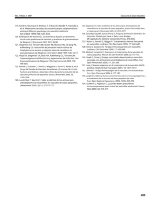VOL. 14 Núm. 3 - 2007 VASCULITIS DE VASOS PEQUEÑOS
119. Kyndt X, Reumaux D, Bridoux F, Tribout B, Bataille P, Hachulla E,
et al. Mediciones seriadas de autoanticuerpos citoplasmáticos
antineutrófilos en pacientes con vasculitis sistémica.
Am J Med 1999;106: 527-533.
120. Koldingsnes W, Nossent JC. Características basales y tratamiento
inicial como predictores de remisión y recaída en la granulomatosis
de Wegener. J Rheumatol 2003; 30(1): 80-88.
121. Stegeman CA, Tervaert JW, Sluiter WJ, Manson WL, de Jong PE,
Kallenberg CG. Asociación de portación nasal crónica de
Staphylococcus aureus y mayores tasas de recaída en la
granulomatosis de Wegener. Ann Intern Med 1994; 120: 12-17.
122. Popa ER, Stegeman CA, Boss NA, Kallenberg CG, Tervaert JW.
Superantígenos estafilocócicos y expansiones de linfocitos T en
la granulomatosis de Wegener. Clin Exp Immunol 2003; 132:
496-504.
123. Pavone L, Grasselli C, Chierici E, Maggiore U, Garini G, Ronda N, et al.
Grupo de Estudio de Vasculitis Secundarias y Primarias (Se. Pri.Va).
Factores pronósticos y desenlace clínico durante la evolución de las
vasculitis primarias de pequeños vasos. J Rheumatol 2006; 33;
1299-1306.
124. Lurati-Ruiz F, Spertini F. Valor predictivo de los anticuerpos
anticitoplasma de neutrófilos en vasculitis de vasos pequeños.
J Rheumatol 2005; 32(11): 2167-2172 .
125. Stegeman CA. Valor predictivo de los anticuerpos anticitoplasma de
neutrófilos en la vasculitis de vasos pequeños: ¿Está el vaso medio lleno
o medio vacío? J Rheumatol 2005; 32: 2075-2077.
126. Gonzalez-Gay MA, Garcia-Porria C. Púrpura de Henoch-Schönlein. En:
Vasculitis. Editado por Gene V. Ball y Louis Bridges.
JR Capítulo 25. Oxford. University Press, 476-494.
127. Atzori L, Ferreli C, Biggio P. Tratamiento menos frecuente
en vasculitis cutánea. Clin Dermatol 1999; 17: 641-647.
128. Vena G, Cassano N. Terapia inmunosupresora en vasculitis
cutánea. Clin Dermatol 1999; 17: 633-640.
129. Molloy E, Langford C. Avances en el tratamiento de la vasculitis de
vasos pequeños. Rheum Dis Clin NorthAm 2006; 32: 157-172.
130. Goek O, Stone J. Ensayo controlado aleatorizado en vasculitis
asociada con anticuerpos anticitoplasma de neutrófilos. Curr
Opin Rheumatol 2005; 17: 257-264.
131. Levy J. Nuevos aspectos en el tratamiento de la vasculitis ANCA
positiva. Nephrol Dial Transplant 2001; 16: 1314-1317.
132. Uthman I. Terapia farmacológica de la vasculitis: una actualización.
Curr Opin Pharmacol 2004; 4: 177-182.
133. Langford C, Ballow J. Nuevos conocimientos sobre la inmunopatogénesis y
el tratamiento de la vasculitis de vasos pequeños del riñón.
Curr Opin Nephrol Hypertens. 2003; 12(3): 267-272.
134. Guillevin L, Pagnoux C. ¿Cuándo deben prescribirse
inmunosupresores para tratar las vasculitis sistémicas? Intern
Med 2003; 42: 313-317.
205
 