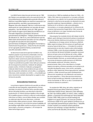 VOL. 14 Núm. 3 - 2007 VASCULITIS DE VASOS PEQUEÑOS
Los ANCA fueron descritos por primera vez en 1982
por Davies y sus asociados como una causa de tinción de
inmunofluorescencia citoplasmática granular difusa (C-
ANCA) en neutrófilos fijados con etanol en asociación con
glomerulonefritis, vasculitis y granulomatosis de
Wegener.4Dos años después, Hall et al. confirmaron esta
observación en cuatro pacientes con vasculitis de vasos
pequeños.5. Van der Woude y otros.6En 1985, generó
gran interés al sugerir que la detección de ANCA era un
marcador diagnóstico y pronóstico útil para la
granulomatosis de Wegener. Trabajos posteriores de Van
der Woude et al., Falk et al. y otros demostraron que los
ANCA están estrechamente asociados con tres categorías
principales de vasculitis de vasos pequeños:
granulomatosis de Wegener, poliangeítis microscópica y
síndrome de Churg-Strauss.6-15Estas formas de vasculitis
se han agrupado posteriormente y se denominan
vasculitis asociadas a ANCA.14.
Introducido en 1808 fue ampliado por Bauer en 182421, 22En
1948 y 1952, Zeek et al. propusieron un concepto unificador
de la púrpura y su relación con la vasculitis leucocitoclástica,
y llamaron a esta forma de vasculitis con afectación de vasos
pequeños angitis por hipersensibilidad.23, 24Davson et al. y
Godman et al. se refirieron a ella como poliangeítis
microscópica, un concepto adoptado por la conferencia de
consenso internacional de Chapel Hill en 1994, momento en
el que se definieron con mayor claridad varias formas de
vasculitis de vasos pequeños.15, 25, 26.
Este progreso fue resultado directo del trabajo inicial de
William, quien distinguió claramente la púrpura causada por
infecciones febriles sistémicas de la púrpura no infecciosa.20,
21, 27Basándose en el trabajo anterior de Riverius y Werlhof,
Willan asignó al antiguo término púrpura el significado que
conserva hasta el día de hoy.20, 21, 27Consideró la condición
extensamente en esta obra maestra sobre enfermedades
cutáneas (1808), y casos de púrpura palpable compatibles
con el síndrome de Henoch-Schônlein se pueden reconocer
tanto en el texto como en las láminas de su libro.27Willan
observó que la púrpura no infecciosa tenía predilección por
las extremidades inferiores, se caracterizaba por grupos
recurrentes de lesiones y podía asociarse con diferentes
enfermedades sistémicas. Schonlein, Henoch y,
posteriormente, Osler y otros, describieron un amplio
espectro de signos y síntomas asociados con la púrpura y la
vasculitis de pequeños vasos, como artritis, neuropatía
periférica, dolor abdominal, hemorragia pulmonar, epistaxis
y nefritis.28-32Osler reconoció que estas manifestaciones
clínicas eran causadas por una inflamación necrosante en
los vasos pequeños.26, 27Otras descripciones tempranas
fueron proporcionadas por Heberden, el descriptor de la
artritis reumatoide, en 1801 en su obra “Commentarii de
morborum historia et curatione"33.
Se desconoce la base de la aparición de ANCA. Una
hipótesis popular es que factores ambientales como los
patógenos infecciosos son necesarios para activar el
repertorio celular autoinmune potencial preexistente. Los
mecanismos propuestos por los cuales las infecciones
rompen la autotolerancia pueden incluir daño por presencia
de microorganismos presentes, revelación de epítopos
propios ocultos, mimetismo molecular y propagación
molecular determinante. Existe evidencia de que ciertos
tipos de exposición ambiental, como la sílice, o a patógenos
infecciosos, están asociados con el AAV.3, 16-19Es probable que
estos mecanismos también desempeñen un papel en otras
formas de vasculitis.
Antecedentes históricos
Los primeros registros históricos de vasculitis se refieren
a vasculitis de vasos pequeños, especialmente a formas
asociadas con púrpura. El término latino vasculitis podría
derivar del griego porphyra, que describe la coloración
producida por un molusco (purpura lapillus).20Para el siglo
XVI, la palabra púrpura comenzó a referirse a enfermedades
infecciosas con fiebre, como la fiebre tifoidea, pero también
se usaba para describir otras afecciones, a menudo
denominadas «fiebre púrpura sinusal», «fiebre petequial
sinusal», y se empezó a usar el término púrpura palpable.20El
dermatólogo inglés Willan clasificó la púrpura como simple,
hemorrágica, urticarial y contagiosa.20, 21El concepto de
fiebre hemorrágica que él
En octubre de 1893, Amy, de 6 años, ingresó en el
Hospital Victoria para Niños Enfermos (Londres).
Presentaba nódulos firmes, dolorosos y bien definidos,
de color rojo violáceo pálido, en manos, codos, rodillas y
glúteos. La paciente fue examinada por Henry Radcliffe-
Crocker (1845-1909), quien era el Dermatólogo de
Inglaterra en aquel momento, así como por Jonathan
Hutchinson (1828-1913), quien señaló la similitud con un
caso reportado previamente por Judson Bury.27. Radcliffe-
Crocker nombró a la condición eritema elevatum
diutinum34Sin embargo, no logró identificar la afección
como una forma de vasculitis, tal vez porque
189
 