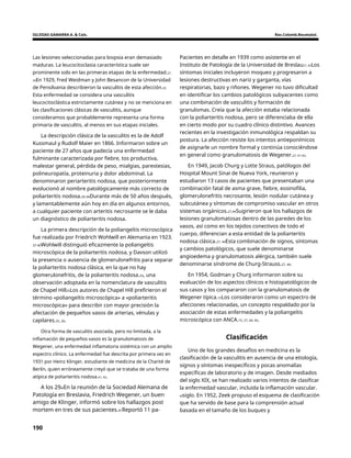 IGLESIAS GAMARRA A. & Cols. Rev.Colomb.Reumatol.
Las lesiones seleccionadas para biopsia eran demasiado
maduras. La leucocitoclasia característica suele ser
prominente solo en las primeras etapas de la enfermedad.27,
34En 1929, Fred Weidman y John Besancon de la Universidad
de Pensilvania describieron la vasculitis de esta afección.35
Esta enfermedad se considera una vasculitis
leucocitoclástica estrictamente cutánea y no se menciona en
las clasificaciones clásicas de vasculitis, aunque
consideramos que probablemente representa una forma
primaria de vasculitis, al menos en sus etapas iniciales.
Pacientes en detalle en 1939 como asistente en el
Instituto de Patología de la Universidad de Breslau27, 43Los
síntomas iniciales incluyeron moqueo y progresaron a
lesiones destructivas en nariz y garganta, vías
respiratorias, bazo y riñones. Wegener no tuvo dificultad
en identificar los cambios patológicos subyacentes como
una combinación de vasculitis y formación de
granulomas. Creía que la afección estaba relacionada
con la poliarteritis nodosa, pero se diferenciaba de ella
en cierto modo por su cuadro clínico distintivo. Avances
recientes en la investigación inmunológica respaldan su
postura. La afección resiste los intentos antieponímicos
de asignarle un nombre formal y continúa conociéndose
en general como granulomatosis de Wegener.27, 41-43.
La descripción clásica de la vasculitis es la de Adolf
Kussmaul y Rudolf Maier en 1866. Informaron sobre un
paciente de 27 años que padecía una enfermedad
fulminante caracterizada por fiebre, tos productiva,
malestar general, pérdida de peso, mialgias, parestesias,
polineuropatía, proteinuria y dolor abdominal. La
denominaron periarteritis nodosa, que posteriormente
evolucionó al nombre patológicamente más correcto de
poliarteritis nodosa.20-36Durante más de 50 años después,
y lamentablemente aún hoy en día en algunos entornos,
a cualquier paciente con arteritis necrosante se le daba
un diagnóstico de poliarteritis nodosa.
En 1949, Jacob Churg y Lotte Straus, patólogos del
Hospital Mount Sinai de Nueva York, reunieron y
estudiaron 13 casos de pacientes que presentaban una
combinación fatal de asma grave, fiebre, eosinofilia,
glomerulonefritis necrosante, lesión nodular cutánea y
subcutánea y síntomas de compromiso vascular en otros
sistemas orgánicos.27,44Sugirieron que los hallazgos de
lesiones granulomatosas dentro de las paredes de los
vasos, así como en los tejidos conectivos de todo el
cuerpo, diferencian a esta entidad de la poliarteritis
nodosa clásica.27, 44Esta combinación de signos, síntomas
y cambios patológicos, que suele denominarse
angioedema y granulomatosis alérgica, también suele
denominarse síndrome de Churg-Strauss.27, 44.
La primera descripción de la poliangeítis microscópica
fue realizada por Friedrich Wohlwill en Alemania en 1923.
37-40Wohlwill distinguió eficazmente la poliangeítis
microscópica de la poliarteritis nodosa, y Davson utilizó
la presencia o ausencia de glomerulonefritis para separar
la poliarteritis nodosa clásica, en la que no hay
glomerulonefritis, de la poliarteritis nodosa.24, una
observación adoptada en la nomenclatura de vasculitis
de Chapel Hill25Los autores de Chapel Hill prefirieron el
término «poliangeítis microscópica» a «poliarteritis
microscópica» para describir con mayor precisión la
afectación de pequeños vasos de arterias, vénulas y
capilares.25, 26.
En 1954, Godman y Churg informaron sobre su
evaluación de los aspectos clínicos e histopatológicos de
sus casos y los compararon con la granulomatosis de
Wegener típica.15Los consideraron como un espectro de
afecciones relacionadas, un concepto respaldado por la
asociación de estas enfermedades y la poliangeítis
microscópica con ANCA.15, 27, 44, 45.
Otra forma de vasculitis asociada, pero no limitada, a la
inflamación de pequeños vasos es la granulomatosis de
Wegener, una enfermedad inflamatoria sistémica con un amplio
espectro clínico. La enfermedad fue descrita por primera vez en
1931 por Heinz Klinger, estudiante de medicina de la Charité de
Berlín, quien erróneamente creyó que se trataba de una forma
atípica de poliarteritis nodosa.41, 42.
Clasificación
Uno de los grandes desafíos en medicina es la
clasificación de la vasculitis en ausencia de una etiología,
signos y síntomas inespecíficos y pocas anomalías
específicas de laboratorio y de imagen. Desde mediados
del siglo XIX, se han realizado varios intentos de clasificar
la enfermedad vascular, incluida la inflamación vascular.
elsiglo. En 1952, Zeek propuso el esquema de clasificación
que ha servido de base para la comprensión actual
basada en el tamaño de los buques y
A los 29elEn la reunión de la Sociedad Alemana de
Patología en Breslavia, Friedrich Wegener, un buen
amigo de Klinger, informó sobre los hallazgos post
mortem en tres de sus pacientes.41Reportó 11 pa-
190
 