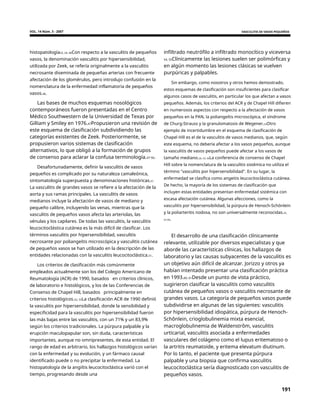 VOL. 14 Núm. 3 - 2007 VASCULITIS DE VASOS PEQUEÑOS
histopatología23, 24, 46Con respecto a la vasculitis de pequeños
vasos, la denominación vasculitis por hipersensibilidad,
utilizada por Zeek, se refería originalmente a la vasculitis
necrosante diseminada de pequeñas arterias con frecuente
afectación de los glomérulos, pero introdujo confusión en la
nomenclatura de la enfermedad inflamatoria de pequeños
vasos.46.
infiltrado neutrófilo a infiltrado monocítico y viceversa
54, 55Clínicamente las lesiones suelen ser polimórficas y
en algún momento las lesiones clásicas se vuelven
purpúricas y palpables.
Sin embargo, como nosotros y otros hemos demostrado,
estos esquemas de clasificación son insuficientes para clasificar
algunos casos de vasculitis, en particular los que afectan a vasos
pequeños. Además, los criterios del ACR y de Chapel Hill difieren
en numerosos aspectos con respecto a la afectación de vasos
pequeños en la PAN, la poliangeítis microscópica, el síndrome
de Churg-Strauss y la granulomatosis de Wegener.53Otro
ejemplo de incertidumbre en el esquema de clasificación de
Chapel Hill es el de la vasculitis de vasos medianos, que, según
este esquema, no debería afectar a los vasos pequeños, aunque
la vasculitis de vasos pequeños puede afectar a los vasos de
tamaño mediano.26, 53, 56La conferencia de consenso de Chapel
Hill sobre la nomenclatura de la vasculitis sistémica no utiliza el
término "vasculitis por hipersensibilidad". En su lugar, la
enfermedad se clasifica como angeitis leucocitoclástica cutánea.
De hecho, la mayoría de los sistemas de clasificación que
incluyen estas entidades presentan enfermedad sistémica con
escasa afectación cutánea. Algunas afecciones, como la
vasculitis por hipersensibilidad, la púrpura de Henoch-Schönlein
y la poliarteritis nodosa, no son universalmente reconocidas.25,
57-59.
Las bases de muchos esquemas nosológicos
contemporáneos fueron presentadas en el Centro
Médico Southwestern de la Universidad de Texas por
Gilliam y Smiley en 1976.47Propusieron una revisión de
este esquema de clasificación subdividiendo las
categorías existentes de Zeek. Posteriormente, se
propusieron varios sistemas de clasificación
alternativos, lo que obligó a la formación de grupos
de consenso para aclarar la confusa terminología.47-50.
Desafortunadamente, definir la vasculitis de vasos
pequeños es complicado por su naturaleza camaleónica,
sintomatología superpuesta y denominaciones históricas.51
La vasculitis de grandes vasos se refiere a la afectación de la
aorta y sus ramas principales. La vasculitis de vasos
medianos incluye la afectación de vasos de mediano y
pequeño calibre, incluyendo las venas, mientras que la
vasculitis de pequeños vasos afecta las arteriolas, las
vénulas y los capilares. De todas las vasculitis, la vasculitis
leucocitoclástica cutánea es la más difícil de clasificar. Los
términos vasculitis por hipersensibilidad, vasculitis
necrosante por poliangeítis microscópica y vasculitis cutánea
de pequeños vasos se han utilizado en la descripción de las
entidades relacionadas con la vasculitis leucocitoclástica.51.
El desarrollo de una clasificación clínicamente
relevante, utilizable por diversos especialistas y que
aborde las características clínicas, los hallazgos de
laboratorio y las causas subyacentes de la vasculitis es
un objetivo aún difícil de alcanzar. Jorizzo y otros ya
habían intentado presentar una clasificación práctica
en 1993.60, 61Desde un punto de vista práctico,
sugirieron clasificar la vasculitis como vasculitis
cutánea de pequeños vasos o vasculitis necrosante de
grandes vasos. La categoría de pequeños vasos puede
subdividirse en algunas de las siguientes: vasculitis
por hipersensibilidad idiopática, púrpura de Henoch-
Schônlein, crioglobulinemia mixta esencial,
macroglobulinemia de Waldenstrôm, vasculitis
urticarial, vasculitis asociada a enfermedades
vasculares del colágeno como el lupus eritematoso o
la artritis reumatoide, y eritema elevatum diutinum.
Por lo tanto, el paciente que presenta púrpura
palpable y una biopsia que confirma vasculitis
leucocitoclástica sería diagnosticado con vasculitis de
pequeños vasos.
Los criterios de clasificación más comúnmente
empleados actualmente son los del Colegio Americano de
Reumatología (ACR) de 1990, basados en criterios clínicos,
de laboratorio e histológicos, y los de las Conferencias de
Consenso de Chapel Hill, basados principalmente en
criterios histológicos.52, 53La clasificación ACR de 1990 definió
la vasculitis por hipersensibilidad, donde la sensibilidad y
especificidad para la vasculitis por hipersensibilidad fueron
las más bajas entre las vasculitis, con un 71% y un 83,9%
según los criterios tradicionales. La púrpura palpable y la
erupción maculopapular son, sin duda, características
importantes, aunque no omnipresentes, de esta entidad. El
rango de edad es arbitrario, los hallazgos histológicos varían
con la enfermedad y su evolución, y un fármaco causal
identificado puede o no precipitar la enfermedad. La
histopatología de la angiítis leucocitoclástica varió con el
tiempo, progresando desde una
191
 