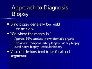 Approach to Diagnosis: Biopsy Blind biopsy generally low yield Less than 20% “ Go where the money is.” Approx. 66% success in symptomatic organs Examples: Temporal artery biopsy, kidney biopsy, sural nerve biopsy, testicular biopsy Vasculitic lesions tend to be focal and segmental 