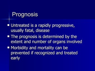 Prognosis Untreated is a rapidly progressive, usually fatal, disease The prognosis is determined by the extent and number of organs involved  Morbidity and mortality can be prevented if recognized and treated early 