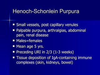 Henoch-Schonlein Purpura Small vessels, post capillary venules  Palpable purpura, arthralgias, abdominal pain, renal disease Males=females Mean age 5 yrs. Preceding URI in 2/3 (1-3 weeks) Tissue deposition of  IgA -containing  immune complexes  (skin, kidneys, bowel) 