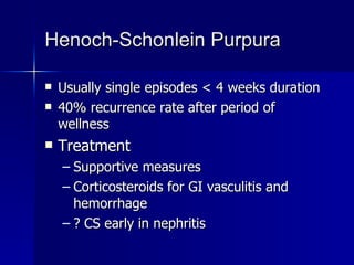 Henoch-Schonlein Purpura Usually single episodes < 4 weeks duration 40% recurrence rate after period of wellness Treatment Supportive measures Corticosteroids for GI vasculitis and hemorrhage ? CS early in nephritis 